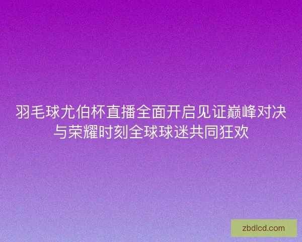 羽毛球尤伯杯直播全面开启见证巅峰对决与荣耀时刻全球球迷共同狂欢